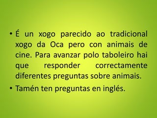 • É un xogo parecido ao tradicional
xogo da Oca pero con animais de
cine. Para avanzar polo taboleiro hai
que responder correctamente
diferentes preguntas sobre animais.
• Tamén ten preguntas en inglés.
 