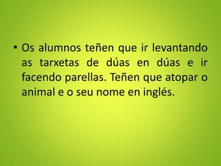 • Os alumnos teñen que ir levantando
as tarxetas de dúas en dúas e ir
facendo parellas. Teñen que atopar o
animal e o seu nome en inglés.
 