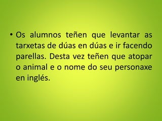 • Os alumnos teñen que levantar as
tarxetas de dúas en dúas e ir facendo
parellas. Desta vez teñen que atopar
o animal e o nome do seu personaxe
en inglés.
 