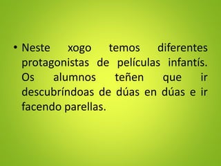 • Neste xogo temos diferentes
protagonistas de películas infantís.
Os alumnos teñen que ir
descubríndoas de dúas en dúas e ir
facendo parellas.
 
