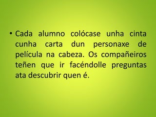 • Cada alumno colócase unha cinta
cunha carta dun personaxe de
película na cabeza. Os compañeiros
teñen que ir facéndolle preguntas
ata descubrir quen é.
 