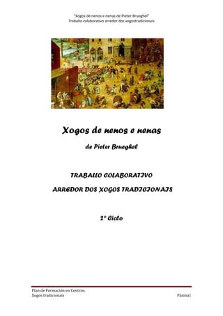 “Xogos de nenos e nenas de Pieter Brueghel”
Traballo colaborativo arredor dos xogostradicionais

Xogos de nenos e nenas
de Pieter Brueghel

TRABALLO COLABORATIVO
ARREDOR DOS XOGOS TRADICIONAIS

2º Ciclo

Plan de Formación en Centros.
Xogos tradicionais

Páxina1

 
