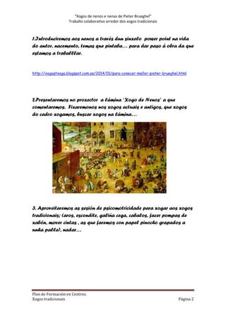 “Xogos de nenos e nenas de Pieter Brueghel”
Traballo colaborativo arredor dos xogos tradicionais

1.Introduciremos aos nenos a través dun sinxelo power point na vida
do autor, nacemento, temas que pintaba… para dar paso á obra da que
estamos a traballlar.

http://xogaqtxoga.blogspot.com.es/2014/01/para-conecer-mellor-pieter-brueghel.html

2.Presentaremos no proxector a lámina “Xogo de Nenos” a que
comentaremos. Fixaremonos nos xogos actuais e antigos, que xogos
do cadro xogamos, buscar xogos na lámina…

3. Aproveitaremos as sesión de psicomotricidade para xogar aos xogos
tradicionais; (aros, escondite, galiña cega, cabalos, facer pompas de
xabón, mover cintas , as que faremos con papel pinocho grapados a
unha palla), nadar…

Plan de Formación en Centros.
Xogos tradicionais

Página 2

 