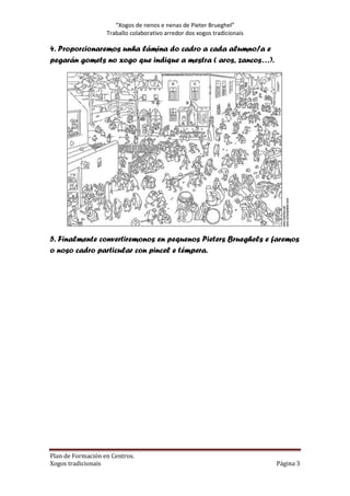 “Xogos de nenos e nenas de Pieter Bru
Brueghel”
Traballo colaborativo arredor dos xogos tradicionais

4. Proporcionaremos unha lámina do cadro a cada alumno/a e
pegarán gomets no xogo que indique a mestra ( aros, zancos…).

5. Finalmente convertiremonos en pequenos Pieters Brueghels e faremos
o noso cadro particular con pincel e témpera.

Plan de Formación en Centros.
Xogos tradicionais

Página 3

 