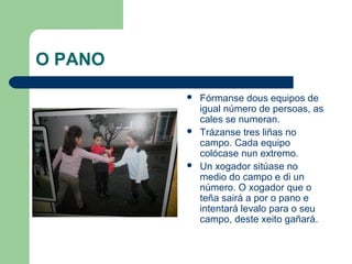 O PANO
            Fórmanse dous equipos de
             igual número de persoas, as
             cales se numeran.
            Trázanse tres liñas no
             campo. Cada equipo
             colócase nun extremo.
            Un xogador sitúase no
             medio do campo e di un
             número. O xogador que o
             teña sairá a por o pano e
             intentará levalo para o seu
             campo, deste xeito gañará.
 