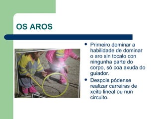 OS AROS

             Primeiro dominar a
              habilidade de dominar
              o aro sin tocalo con
              ningunha parte do
              corpo, só coa axuda do
              guiador.
             Despois pódense
              realizar carreiras de
              xeito lineal ou nun
              circuito.
 