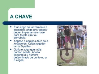 A CHAVE
   É un xogo de lanzamento e
    precisión, onde uns “pesos”
    deben impactar na chave
    para facela xirar ou
    derrubala.
   Xógase e equipos de 2 ou 3
    xogadores. Cada xogador
    lanza 5 pellas.
   Gaña o xogo que máis
    puntod acade. Adoita
    xogarse a u número
    determinado de punto ou a
    6 xogos.
 