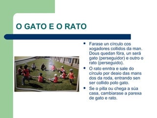 O GATO E O RATO
                 Farase un círculo cos
                  xogadores collidos da man.
                  Dous quedan fóra, un será
                  gato (perseguidor) e outro o
                  rato (perseguido).
                 O rato enntra e sale do
                  círculo por deaio das mans
                  dos da roda, entrando sen
                  ser collido polo gato.
                 Se o pilla ou chega a súa
                  casa, cambiarase a parexa
                  de gato e rato.
 