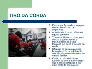 TIRO DA CORDA
                   Para xogar fanse dous equipos
                    co mesmo número de
                    xogadores.
                   A finalidade é turrar máis ca o
                    equipo contrario.
                   Trázanse 3 liñas no chan; unha
                    central e dou extremos a
                    mesma distancia desta.
                    Márcase cun pano a metade da
                    corda.
                   Sitúanse os equipo a ambos
                    lados da corda, por detrás da
                    súa liña, co pano aliñado enriba
                    da raia central.
                   Cando o xuíz/a o indique,
                    turrarán da corda ata conseguir
                    que o pano sobrepase a raia
                    máis preto do seu equipo.
 