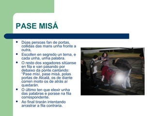 PASE MISÁ
   Dúas persoas fan de portas,
    collidas das mans unha fronte a
    outra,
   Escollen en segredo un tema, e
    cada unha, unha palabra.
   O resto dos xogadores sitúanse
    en fila e van pasando por
    debaixo da ponte cantando:
    “Pase misí, pase misá, polas
    portas de Alcalá, os de diante
    corren moito os de atrás aí
    quedarán.
   O último ten que elexir unha
    das palabras e porase na fila
    correspondente.
   Ao final tirarán intentando
    arrastrar a fila contraria.
 