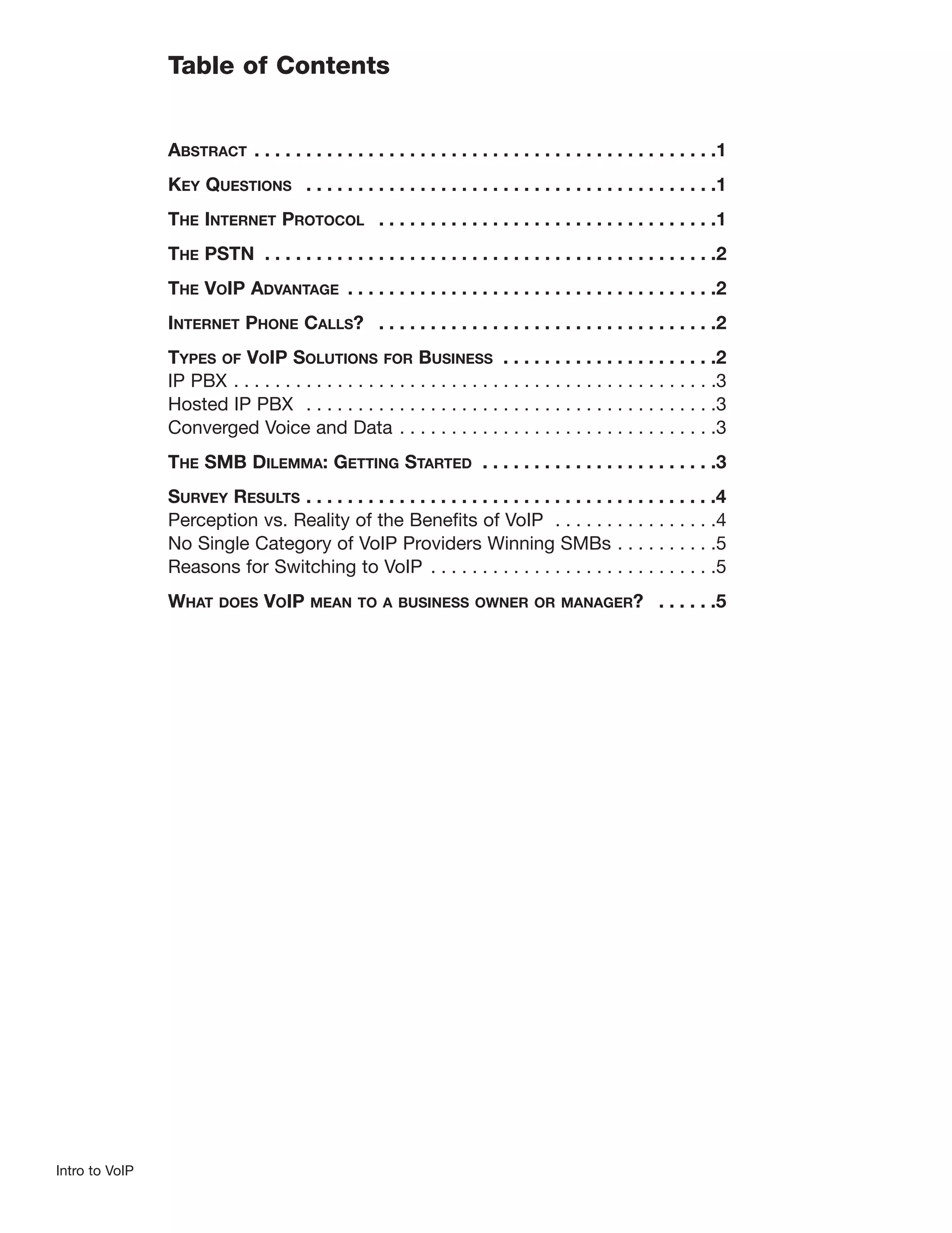 Table of Contents


                ABSTRACT . . . . . . . . . . . . . . . . . . . . . . . . . . . . . . . . . . . . . . . . . . . . .1
                KEY QUESTIONS . . . . . . . . . . . . . . . . . . . . . . . . . . . . . . . . . . . . . . . .1
                THE INTERNET PROTOCOL . . . . . . . . . . . . . . . . . . . . . . . . . . . . . . . . .1
                THE PSTN . . . . . . . . . . . . . . . . . . . . . . . . . . . . . . . . . . . . . . . . . . . .2
                THE VOIP ADVANTAGE . . . . . . . . . . . . . . . . . . . . . . . . . . . . . . . . . . . .2
                INTERNET PHONE CALLS? . . . . . . . . . . . . . . . . . . . . . . . . . . . . . . . . .2
                TYPES OF VOIP SOLUTIONS FOR BUSINESS . . . . . . . . . . . . . . . . . . . . .2
                IP PBX . . . . . . . . . . . . . . . . . . . . . . . . . . . . . . . . . . . . . . . . . . . . . . .3
                Hosted IP PBX . . . . . . . . . . . . . . . . . . . . . . . . . . . . . . . . . . . . . . . .3
                Converged Voice and Data . . . . . . . . . . . . . . . . . . . . . . . . . . . . . . .3
                THE SMB DILEMMA: GETTING STARTED . . . . . . . . . . . . . . . . . . . . . . .3
                SURVEY RESULTS . . . . . . . . . . . . . . . . . . . . . . . . . . . . . . . . . . . . . . . .4
                Perception vs. Reality of the Benefits of VoIP . . . . . . . . . . . . . . . .4
                No Single Category of VoIP Providers Winning SMBs . . . . . . . . . .5
                Reasons for Switching to VoIP . . . . . . . . . . . . . . . . . . . . . . . . . . . .5
                WHAT     DOES    VOIP    MEAN TO A BUSINESS OWNER OR MANAGER?                           . . . . . .5




Intro to VoIP
 
