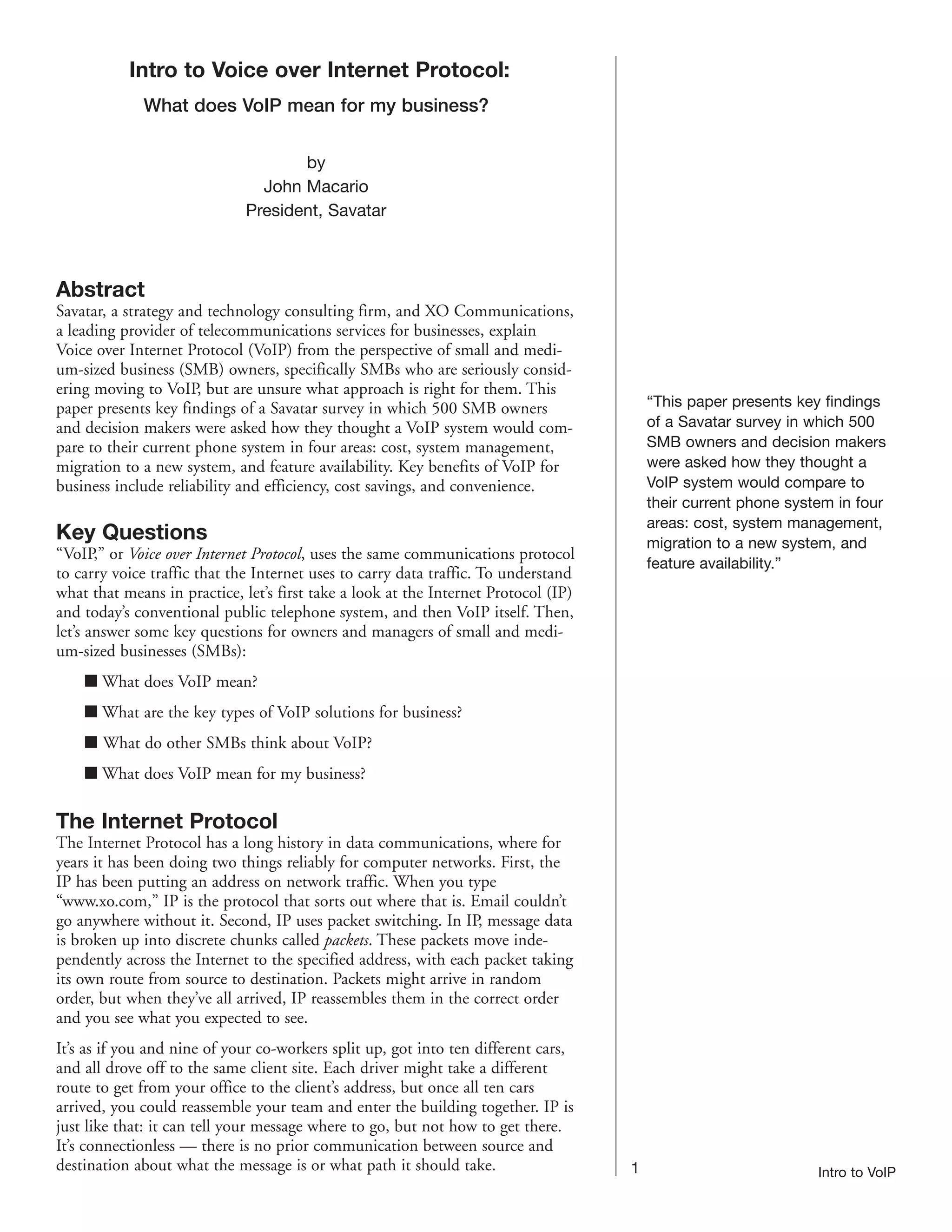 Intro to Voice over Internet Protocol:
             What does VoIP mean for my business?


                                     by
                                John Macario
                              President, Savatar



Abstract
Savatar, a strategy and technology consulting firm, and XO Communications,
a leading provider of telecommunications services for businesses, explain
Voice over Internet Protocol (VoIP) from the perspective of small and medi-
um-sized business (SMB) owners, specifically SMBs who are seriously consid-
ering moving to VoIP, but are unsure what approach is right for them. This
paper presents key findings of a Savatar survey in which 500 SMB owners                  “This paper presents key findings
and decision makers were asked how they thought a VoIP system would com-                 of a Savatar survey in which 500
pare to their current phone system in four areas: cost, system management,               SMB owners and decision makers
migration to a new system, and feature availability. Key benefits of VoIP for            were asked how they thought a
business include reliability and efficiency, cost savings, and convenience.              VoIP system would compare to
                                                                                         their current phone system in four
                                                                                         areas: cost, system management,
Key Questions                                                                            migration to a new system, and
“VoIP,” or Voice over Internet Protocol, uses the same communications protocol
                                                                                         feature availability.”
to carry voice traffic that the Internet uses to carry data traffic. To understand
what that means in practice, let’s first take a look at the Internet Protocol (IP)
and today’s conventional public telephone system, and then VoIP itself. Then,
let’s answer some key questions for owners and managers of small and medi-
um-sized businesses (SMBs):
    I What does VoIP mean?
    I What are the key types of VoIP solutions for business?
    I What do other SMBs think about VoIP?
    I What does VoIP mean for my business?

The Internet Protocol
The Internet Protocol has a long history in data communications, where for
years it has been doing two things reliably for computer networks. First, the
IP has been putting an address on network traffic. When you type
“www.xo.com,” IP is the protocol that sorts out where that is. Email couldn’t
go anywhere without it. Second, IP uses packet switching. In IP, message data
is broken up into discrete chunks called packets. These packets move inde-
pendently across the Internet to the specified address, with each packet taking
its own route from source to destination. Packets might arrive in random
order, but when they’ve all arrived, IP reassembles them in the correct order
and you see what you expected to see.
It’s as if you and nine of your co-workers split up, got into ten different cars,
and all drove off to the same client site. Each driver might take a different
route to get from your office to the client’s address, but once all ten cars
arrived, you could reassemble your team and enter the building together. IP is
just like that: it can tell your message where to go, but not how to get there.
It’s connectionless — there is no prior communication between source and
destination about what the message is or what path it should take.                   1                           Intro to VoIP
 