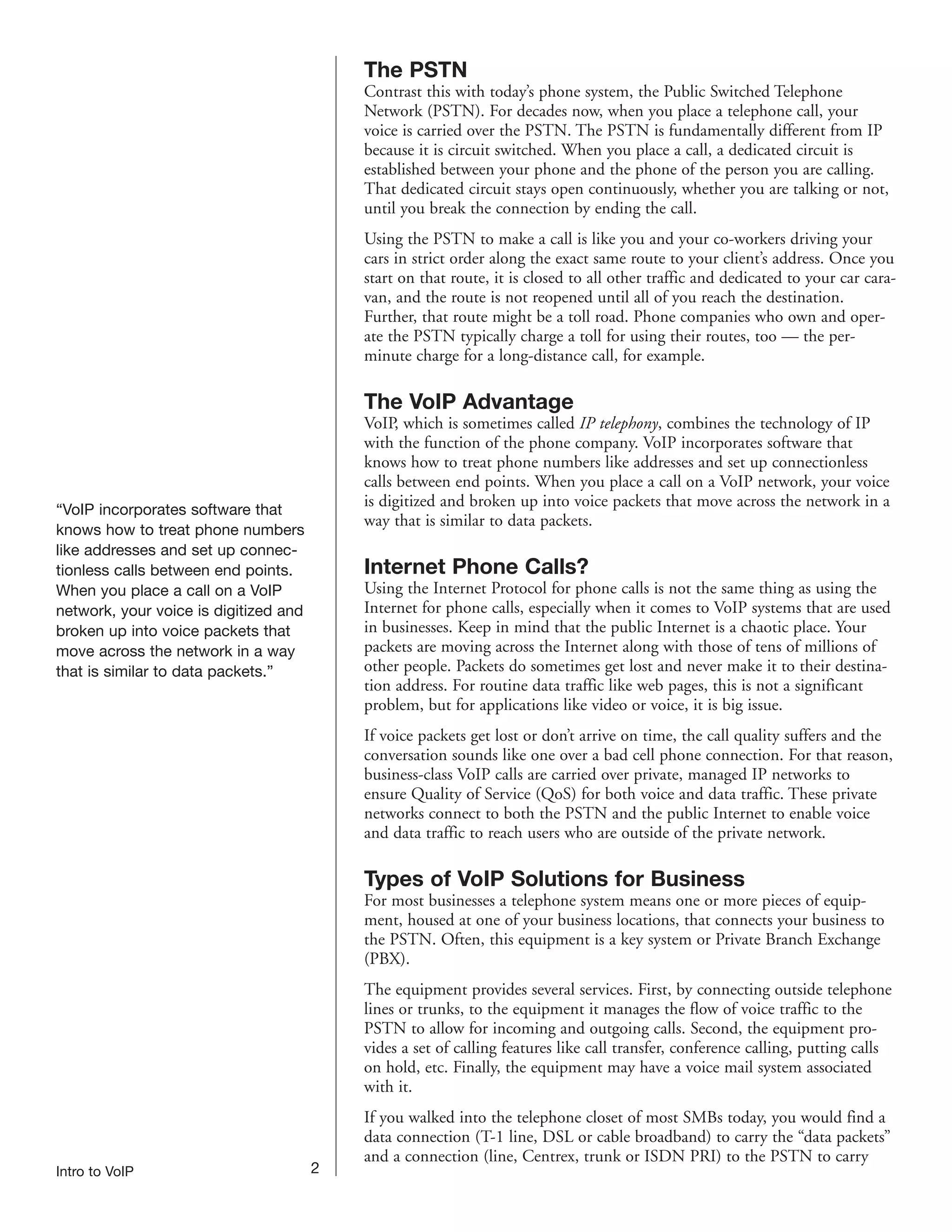 The PSTN
                                           Contrast this with today’s phone system, the Public Switched Telephone
                                           Network (PSTN). For decades now, when you place a telephone call, your
                                           voice is carried over the PSTN. The PSTN is fundamentally different from IP
                                           because it is circuit switched. When you place a call, a dedicated circuit is
                                           established between your phone and the phone of the person you are calling.
                                           That dedicated circuit stays open continuously, whether you are talking or not,
                                           until you break the connection by ending the call.
                                           Using the PSTN to make a call is like you and your co-workers driving your
                                           cars in strict order along the exact same route to your client’s address. Once you
                                           start on that route, it is closed to all other traffic and dedicated to your car cara-
                                           van, and the route is not reopened until all of you reach the destination.
                                           Further, that route might be a toll road. Phone companies who own and oper-
                                           ate the PSTN typically charge a toll for using their routes, too — the per-
                                           minute charge for a long-distance call, for example.

                                           The VoIP Advantage
                                           VoIP, which is sometimes called IP telephony, combines the technology of IP
                                           with the function of the phone company. VoIP incorporates software that
                                           knows how to treat phone numbers like addresses and set up connectionless
                                           calls between end points. When you place a call on a VoIP network, your voice
                                           is digitized and broken up into voice packets that move across the network in a
“VoIP incorporates software that
                                           way that is similar to data packets.
knows how to treat phone numbers
like addresses and set up connec-
tionless calls between end points.         Internet Phone Calls?
When you place a call on a VoIP            Using the Internet Protocol for phone calls is not the same thing as using the
network, your voice is digitized and       Internet for phone calls, especially when it comes to VoIP systems that are used
broken up into voice packets that          in businesses. Keep in mind that the public Internet is a chaotic place. Your
move across the network in a way           packets are moving across the Internet along with those of tens of millions of
that is similar to data packets.”          other people. Packets do sometimes get lost and never make it to their destina-
                                           tion address. For routine data traffic like web pages, this is not a significant
                                           problem, but for applications like video or voice, it is big issue.
                                           If voice packets get lost or don’t arrive on time, the call quality suffers and the
                                           conversation sounds like one over a bad cell phone connection. For that reason,
                                           business-class VoIP calls are carried over private, managed IP networks to
                                           ensure Quality of Service (QoS) for both voice and data traffic. These private
                                           networks connect to both the PSTN and the public Internet to enable voice
                                           and data traffic to reach users who are outside of the private network.

                                           Types of VoIP Solutions for Business
                                           For most businesses a telephone system means one or more pieces of equip-
                                           ment, housed at one of your business locations, that connects your business to
                                           the PSTN. Often, this equipment is a key system or Private Branch Exchange
                                           (PBX).
                                           The equipment provides several services. First, by connecting outside telephone
                                           lines or trunks, to the equipment it manages the flow of voice traffic to the
                                           PSTN to allow for incoming and outgoing calls. Second, the equipment pro-
                                           vides a set of calling features like call transfer, conference calling, putting calls
                                           on hold, etc. Finally, the equipment may have a voice mail system associated
                                           with it.
                                           If you walked into the telephone closet of most SMBs today, you would find a
                                           data connection (T-1 line, DSL or cable broadband) to carry the “data packets”
                                           and a connection (line, Centrex, trunk or ISDN PRI) to the PSTN to carry
Intro to VoIP                          2
 