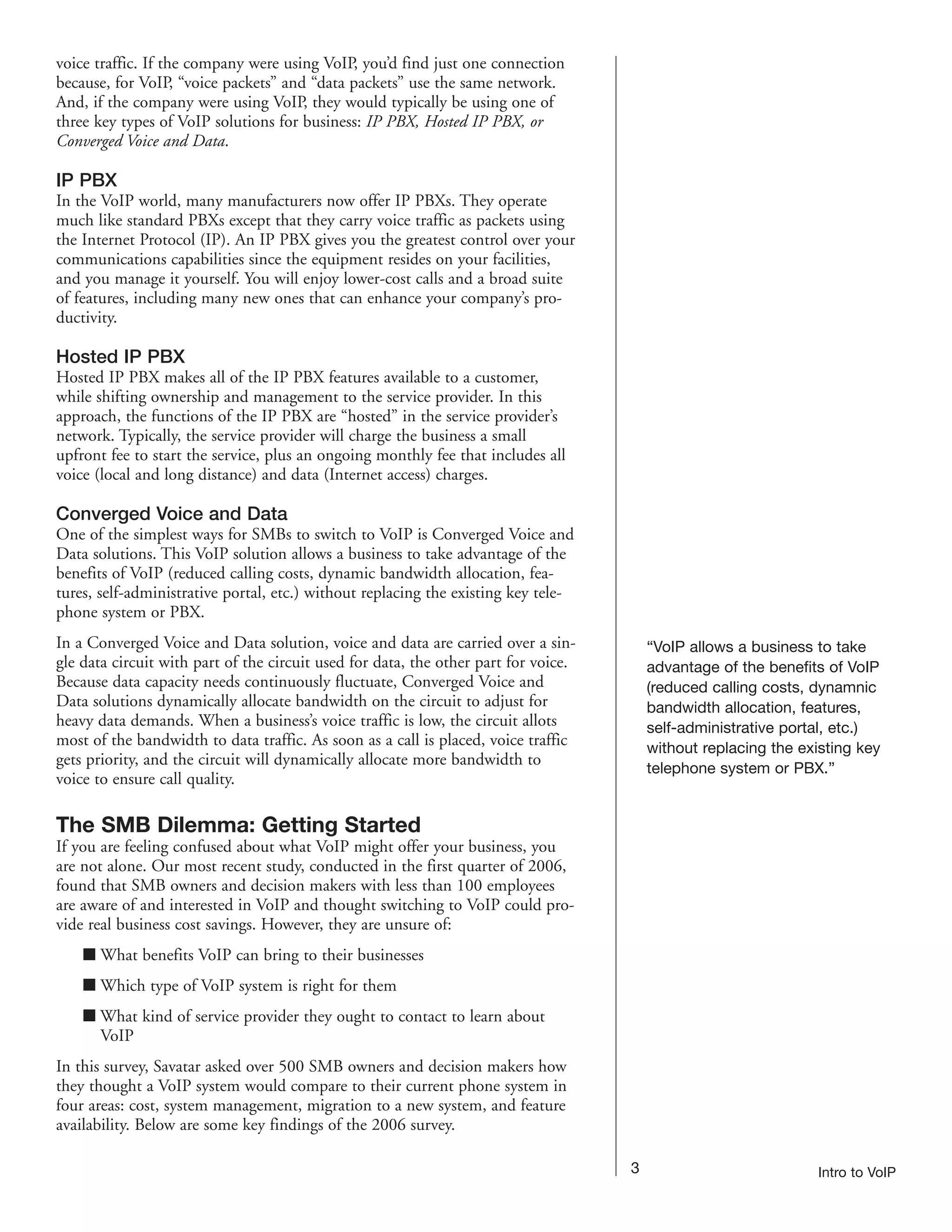 voice traffic. If the company were using VoIP, you’d find just one connection
because, for VoIP, “voice packets” and “data packets” use the same network.
And, if the company were using VoIP, they would typically be using one of
three key types of VoIP solutions for business: IP PBX, Hosted IP PBX, or
Converged Voice and Data.

IP PBX
In the VoIP world, many manufacturers now offer IP PBXs. They operate
much like standard PBXs except that they carry voice traffic as packets using
the Internet Protocol (IP). An IP PBX gives you the greatest control over your
communications capabilities since the equipment resides on your facilities,
and you manage it yourself. You will enjoy lower-cost calls and a broad suite
of features, including many new ones that can enhance your company’s pro-
ductivity.

Hosted IP PBX
Hosted IP PBX makes all of the IP PBX features available to a customer,
while shifting ownership and management to the service provider. In this
approach, the functions of the IP PBX are “hosted” in the service provider’s
network. Typically, the service provider will charge the business a small
upfront fee to start the service, plus an ongoing monthly fee that includes all
voice (local and long distance) and data (Internet access) charges.

Converged Voice and Data
One of the simplest ways for SMBs to switch to VoIP is Converged Voice and
Data solutions. This VoIP solution allows a business to take advantage of the
benefits of VoIP (reduced calling costs, dynamic bandwidth allocation, fea-
tures, self-administrative portal, etc.) without replacing the existing key tele-
phone system or PBX.
In a Converged Voice and Data solution, voice and data are carried over a sin-           “VoIP allows a business to take
gle data circuit with part of the circuit used for data, the other part for voice.       advantage of the benefits of VoIP
Because data capacity needs continuously fluctuate, Converged Voice and                  (reduced calling costs, dynamnic
Data solutions dynamically allocate bandwidth on the circuit to adjust for               bandwidth allocation, features,
heavy data demands. When a business’s voice traffic is low, the circuit allots           self-administrative portal, etc.)
most of the bandwidth to data traffic. As soon as a call is placed, voice traffic        without replacing the existing key
gets priority, and the circuit will dynamically allocate more bandwidth to
                                                                                         telephone system or PBX.”
voice to ensure call quality.

The SMB Dilemma: Getting Started
If you are feeling confused about what VoIP might offer your business, you
are not alone. Our most recent study, conducted in the first quarter of 2006,
found that SMB owners and decision makers with less than 100 employees
are aware of and interested in VoIP and thought switching to VoIP could pro-
vide real business cost savings. However, they are unsure of:
    I What benefits VoIP can bring to their businesses
    I Which type of VoIP system is right for them
    I What kind of service provider they ought to contact to learn about
      VoIP
In this survey, Savatar asked over 500 SMB owners and decision makers how
they thought a VoIP system would compare to their current phone system in
four areas: cost, system management, migration to a new system, and feature
availability. Below are some key findings of the 2006 survey.

                                                                                     3                           Intro to VoIP
 