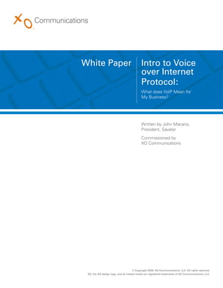 White Paper                                 Intro to Voice
                                            over Internet
                                            Protocol:
                                            What does VoIP Mean for
                                            My Business?




                                            Written by John Macario,
                                            President, Savatar
                                            Commissioned by
                                            XO Communications




                                      © Copyright 2009. XO Communications, LLC. All rights reserved.
 XO, the XO design logo, and all related marks are registered trademarks of XO Communications, LLC.
 
