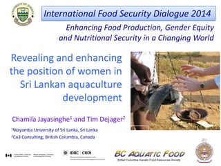 Enhancing Food Production, Gender Equity
and Nutritional Security in a Changing World
International Food Security Dialogue 2014
Revealing and enhancing
the position of women in
Sri Lankan aquaculture
development
Chamila Jayasinghe1 and Tim Dejager2
1Wayamba University of Sri Lanka, Sri Lanka
2Co3 Consulting, British Columbia, Canada
 