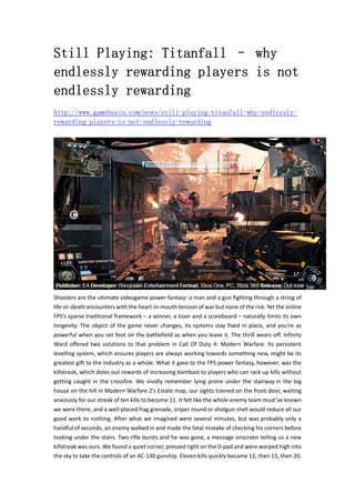 Still Playing: Titanfall – why 
endlessly rewarding players is not 
endlessly rewarding 
http://www.gamebasin.com/news/still-playing-titanfall-why-endlessly-rewarding- 
players-is-not-endlessly-rewarding 
Shooters are the ultimate videogame power fantasy: a man and a gun fighting through a string of 
life‐or‐death encounters with the heart‐in‐mouth tension of war but none of the risk. Yet the online 
FPS’s sparse traditional framework – a winner, a loser and a scoreboard – naturally limits its own 
longevity. The object of the game never changes, its systems stay fixed in place, and you’re as 
powerful when you set foot on the battlefield as when you leave it. The thrill wears off. Infinity 
Ward offered two solutions to that problem in Call Of Duty 4: Modern Warfare. Its persistent 
levelling system, which ensures players are always working towards something new, might be its 
greatest gift to the industry as a whole. What it gave to the FPS power fantasy, however, was the 
killstreak, which doles out rewards of increasing bombast to players who can rack up kills without 
getting caught in the crossfire. We vividly remember lying prone under the stairway in the big 
house on the hill in Modern Warfare 2’s Estate map, our sights trained on the front door, waiting 
anxiously for our streak of ten kills to become 11. It felt like the whole enemy team must’ve known 
we were there, and a well‐placed frag grenade, sniper round or shotgun shell would reduce all our 
good work to nothing. After what we imagined were several minutes, but was probably only a 
handful of seconds, an enemy walked in and made the fatal mistake of checking his corners before 
looking under the stairs. Two rifle bursts and he was gone, a message onscreen telling us a new 
killstreak was ours. We found a quiet corner, pressed right on the D‐pad and were warped high into 
the sky to take the controls of an AC‐130 gunship. Eleven kills quickly became 12, then 15, then 20. 
 