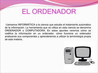 EL ORDENADOR
Llamamos INFORMÁTICA a la ciencia que estudia el tratamiento automático
de la información. La herramienta que se utiliza en esta ciencia se denomina
ORDENADOR o COMPUTADORA. En estos apuntes veremos cómo se
codifica la información en un ordenador, cómo funciona un ordenador
analizando sus componentes y aprenderemos a utilizar la terminología propia
de esta materia.
 