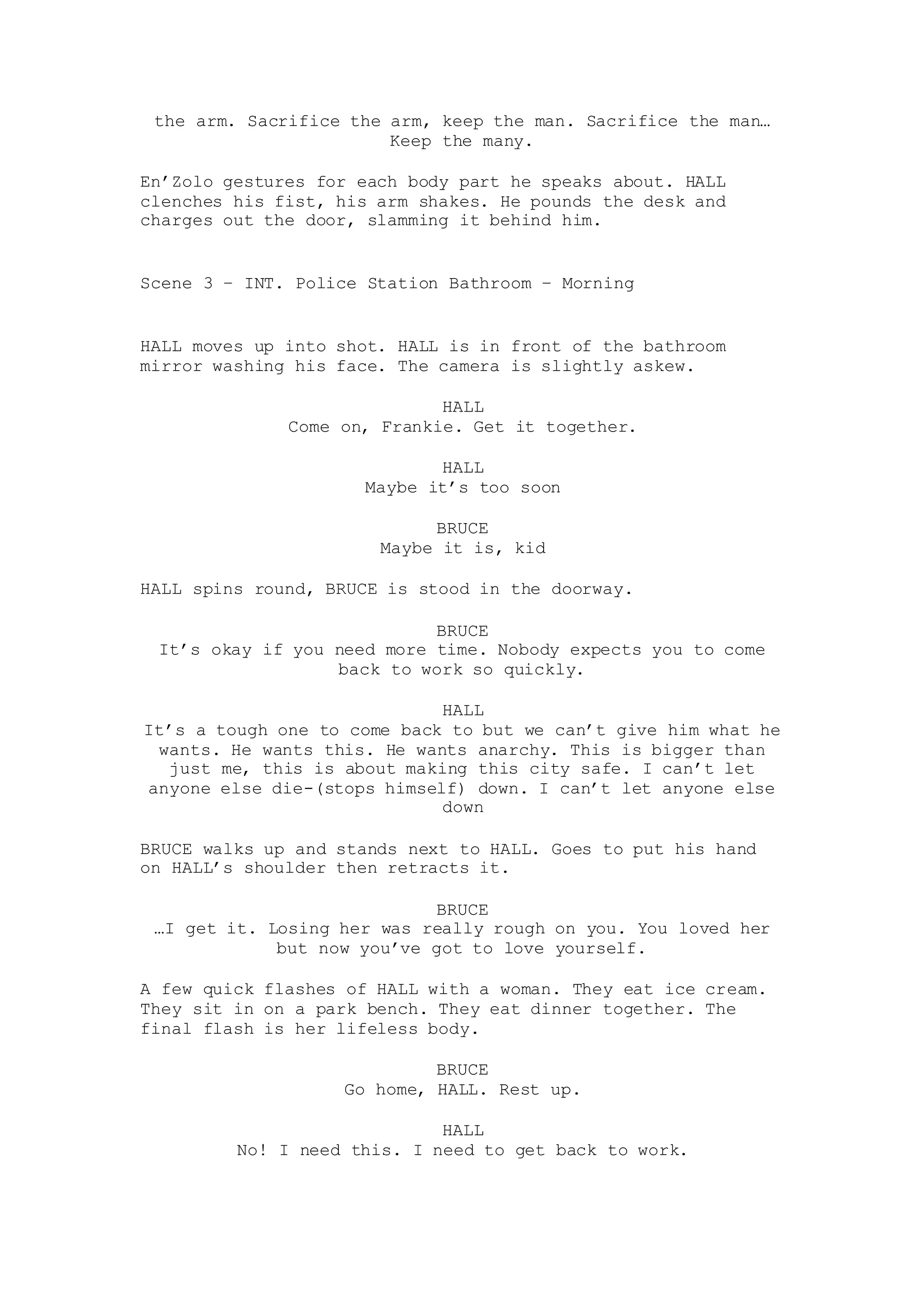 the arm. Sacrifice the arm, keep the man. Sacrifice the man…
Keep the many.
En’Zolo gestures for each body part he speaks about. HALL
clenches his fist, his arm shakes. He pounds the desk and
charges out the door, slamming it behind him.
Scene 3 – INT. Police Station Bathroom – Morning
HALL moves up into shot. HALL is in front of the bathroom
mirror washing his face. The camera is slightly askew.
HALL
Come on, Frankie. Get it together.
HALL
Maybe it’s too soon
BRUCE
Maybe it is, kid
HALL spins round, BRUCE is stood in the doorway.
BRUCE
It’s okay if you need more time. Nobody expects you to come
back to work so quickly.
HALL
It’s a tough one to come back to but we can’t give him what he
wants. He wants this. He wants anarchy. This is bigger than
just me, this is about making this city safe. I can’t let
anyone else die-(stops himself) down. I can’t let anyone else
down
BRUCE walks up and stands next to HALL. Goes to put his hand
on HALL’s shoulder then retracts it.
BRUCE
…I get it. Losing her was really rough on you. You loved her
but now you’ve got to love yourself.
A few quick flashes of HALL with a woman. They eat ice cream.
They sit in on a park bench. They eat dinner together. The
final flash is her lifeless body.
BRUCE
Go home, HALL. Rest up.
HALL
No! I need this. I need to get back to work.
 