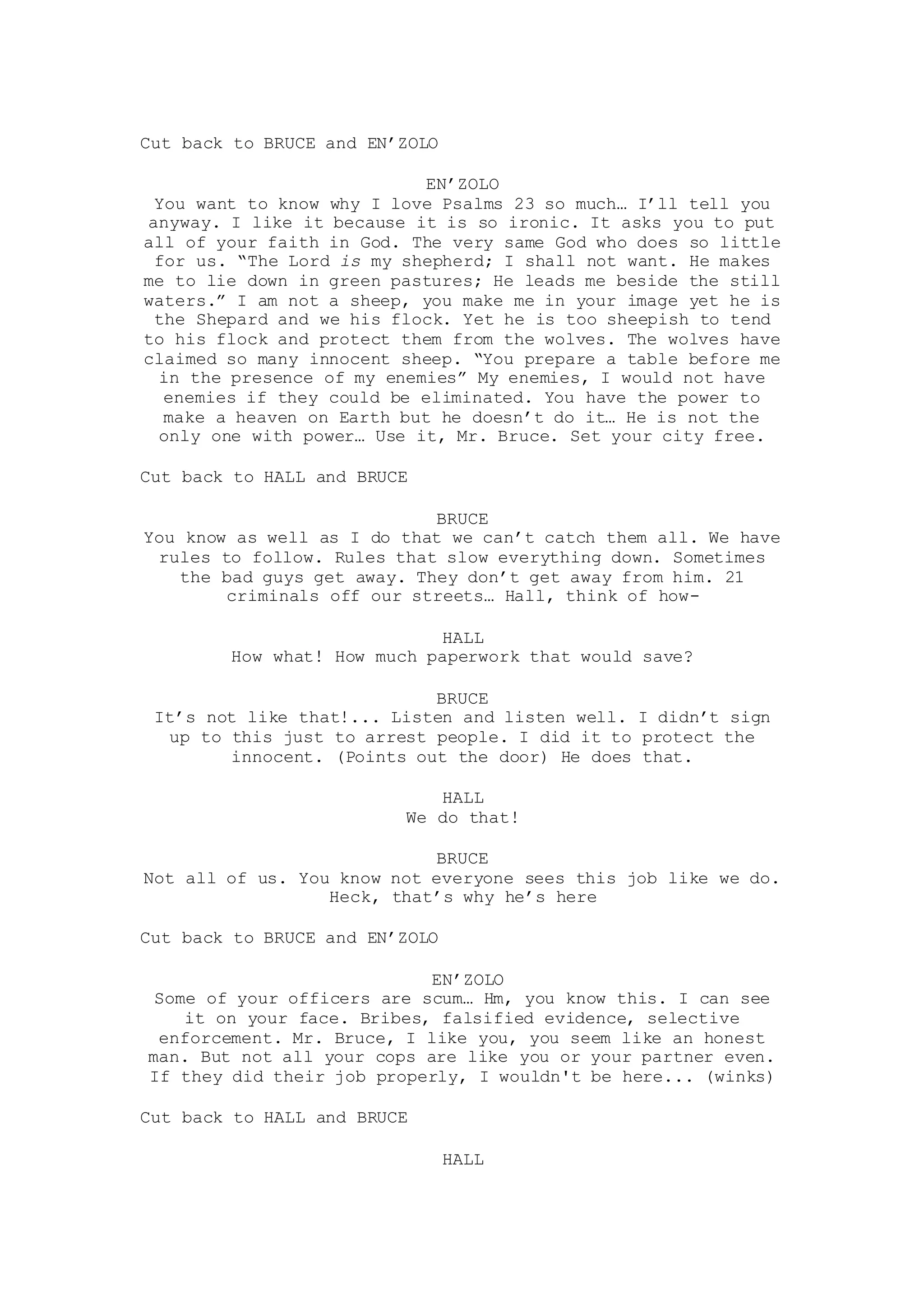 Cut back to BRUCE and EN’ZOLO
EN’ZOLO
You want to know why I love Psalms 23 so much… I’ll tell you
anyway. I like it because it is so ironic. It asks you to put
all of your faith in God. The very same God who does so little
for us. “The Lord is my shepherd; I shall not want. He makes
me to lie down in green pastures; He leads me beside the still
waters.” I am not a sheep, you make me in your image yet he is
the Shepard and we his flock. Yet he is too sheepish to tend
to his flock and protect them from the wolves. The wolves have
claimed so many innocent sheep. “You prepare a table before me
in the presence of my enemies” My enemies, I would not have
enemies if they could be eliminated. You have the power to
make a heaven on Earth but he doesn’t do it… He is not the
only one with power… Use it, Mr. Bruce. Set your city free.
Cut back to HALL and BRUCE
BRUCE
You know as well as I do that we can’t catch them all. We have
rules to follow. Rules that slow everything down. Sometimes
the bad guys get away. They don’t get away from him. 21
criminals off our streets… Hall, think of how-
HALL
How what! How much paperwork that would save?
BRUCE
It’s not like that!... Listen and listen well. I didn’t sign
up to this just to arrest people. I did it to protect the
innocent. (Points out the door) He does that.
HALL
We do that!
BRUCE
Not all of us. You know not everyone sees this job like we do.
Heck, that’s why he’s here
Cut back to BRUCE and EN’ZOLO
EN’ZOLO
Some of your officers are scum… Hm, you know this. I can see
it on your face. Bribes, falsified evidence, selective
enforcement. Mr. Bruce, I like you, you seem like an honest
man. But not all your cops are like you or your partner even.
If they did their job properly, I wouldn't be here... (winks)
Cut back to HALL and BRUCE
HALL
 
