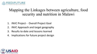 Mapping the Linkages between agriculture, food
security and nutrition in Malawi
1. INVC Project - Overall Project Goal
2. INVC Approach and target geography
3. Results to date and lessons learned
4. Implications for future project design
 