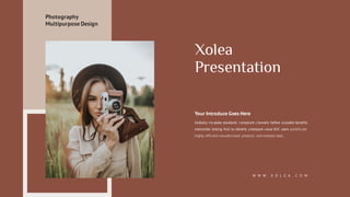 Xolea
Presentation
Your Introduce Goes Here
Globally incubate standards compliant channels before scalable benefits
extensible testing fruit to identify a ballpark value B2C users pontificate
highly efficient manufactured products and enabled data.
W W W . X O L E A . C O M
Photography
Multipurpose Design
 