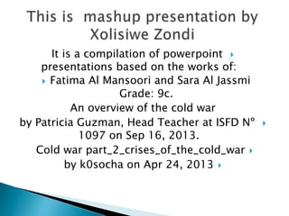 It is a compilation of powerpoint 
presentations based on the works of:
 Fatima Al Mansoori and Sara Al Jassmi
Grade: 9c.
An overview of the cold war
by Patricia Guzman, Head Teacher at ISFD Nº
1097 on Sep 16, 2013.
Cold war part_2_crises_of_the_cold_war 
by k0socha on Apr 24, 2013 



 