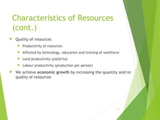 Characteristics of Resources
(cont.)


Quality of resources



Affected by technology, education and training of workforce



Land productivity (yield/ha)





Productivity of resources

Labour productivity (production per person)

We achieve economic growth by increasing the quantity and/or
quality of resources

1-13

 