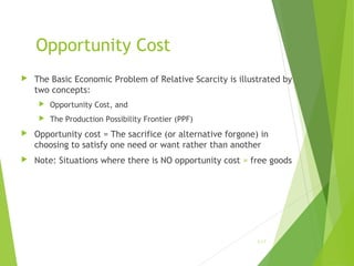 Opportunity Cost


The Basic Economic Problem of Relative Scarcity is illustrated by
two concepts:


Opportunity Cost, and



The Production Possibility Frontier (PPF)



Opportunity cost = The sacrifice (or alternative forgone) in
choosing to satisfy one need or want rather than another



Note: Situations where there is NO opportunity cost = free goods

1-17

 