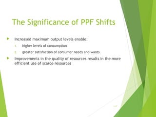 The Significance of PPF Shifts


Increased maximum output levels enable:
1.
2.



higher levels of consumption
greater satisfaction of consumer needs and wants

Improvements in the quality of resources results in the more
efficient use of scarce resources

1-27

 
