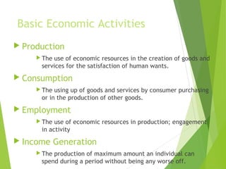 Basic Economic Activities
 Production
 The

use of economic resources in the creation of goods and
services for the satisfaction of human wants.

 Consumption
 The

using up of goods and services by consumer purchasing
or in the production of other goods.

 Employment
 The

use of economic resources in production; engagement
in activity

 Income
 The

Generation

production of maximum amount an individual can
spend during a period without being any worse off.

 