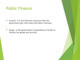 Public Finance


Income- it is the financial resources that the
government get from taxes and other revenues.



Outgo- is the government’s expenditure of funds to
finance the goods and services.

 