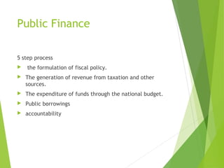 Public Finance
5 step process


the formulation of fiscal policy.



The generation of revenue from taxation and other
sources.



The expenditure of funds through the national budget.



Public borrowings



accountability

 