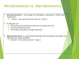 Microeconomics vs. Macroeconomics


Microeconomics = the study of individual, consumers, firms and
industries




It focuses on:






(‘Micro’ = the ancient Greek word for ‘small’)

The pricing and production decisions of industrial firms
Consumer behaviour and
The output and state of single industries

Macroeconomics is concerned with how the economy functions as a
whole (e.g. total income)


(‘Macro’ is the Greek word for ‘large’)

1-5

 