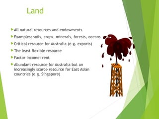 Land
 All

natural resources and endowments

 Examples:
 Critical
 The

soils, crops, minerals, forests, oceans

resource for Australia (e.g. exports)

least flexible resource

 Factor

income: rent

 Abundant

resource for Australia but an
increasingly scarce resource for East Asian
countries (e.g. Singapore)

1-8

 