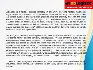 Xologistic is a reliable logistics company in the USA, providing reliable warehouse
logistic services customized to its customers' requirements. They aim to ensure their
customers succeed and have their products ship out promptly and with the most
exceptional ease. Their dry-storage public warehouse offers On-Demand 3PL
solutions that can handle small, medium, or large orders, from 100 pallets a week to
10,000 pallets in regular as well as oversize sizes. The company has 350,000 SF of
space available for the clients' fulfillment needs, and they have the means to handle
any mid to large size operations.
“At Xologistic, we have ample space warehouses that are available to accommodate
our client’s items,” said the company spokesperson. “We are primarily a public storage
company that stores items in pallets. Our warehouse can store up to 30 pallets. We
also help our clients to unload the items from the trucks, inspecting, moving, and
storing them at a specific location. We enable them to ship it out of the pallets and help
them combine the items. We go a step ahead to find the shipper and label the
products to where they are getting shipped basing on their requirements. we help them
coordinate with shippers; we can pack, wrap, and identify what is broken, sort, and set
up accounts for their shipping as long as the accounts get paid within 14 days."
Xologistic offers a long-term warehouse and distribution services to all businesses and
industries. Their immaculate warehouses can carry goods and products safe and
secure.
 