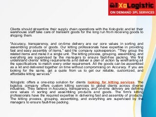 Clients should streamline their supply chain operations with the Xologistic and let their
warehouse staff take care of transient goods for the long run from receiving goods to
shipping them.
"Accuracy, transparency, and on-time delivery are our core values in sorting and
assembling products or goods. Our kitting professionals have expertise in providing
fast and easy assembly of items," said the company spokesperson. "They group the
related items and make it a single unit. The kitting process, grouping, assembling, and
everything are supervised by the managers to ensure fault-free packing. We first
understand clients' kitting requirements and deliver a plan of action by wireframing all
the specifications to match every order requirement. All the goods can be assembled
as a kit and delivered together on time without compromising on Accuracy. If you are
looking for the same, get a quote from us to get our reliable, customized, and
affordable kitting services."
Xologistic offers a one-stop solution for clients looking for kitting services. The
logistics company offers custom kitting services to global clients across diverse
industries. They believe in Accuracy, transparency, and on-time delivery are defining
core values in sorting and assembling products and goods. The firm's kitting
professionals have the required expertise in delivering fast and assembly of products.
The kitting process, grouping, assembling, and everything are supervised by the
managers to ensure fault-free packing.
 