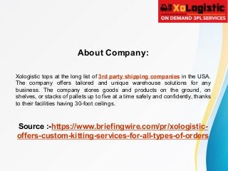 About Company:
Xologistic tops at the long list of 3rd party shipping companies in the USA.
The company offers tailored and unique warehouse solutions for any
business. The company stores goods and products on the ground, on
shelves, or stacks of pallets up to five at a time safely and confidently, thanks
to their facilities having 30-foot ceilings.
Source :-https://www.briefingwire.com/pr/xologistic-
offers-custom-kitting-services-for-all-types-of-orders
 