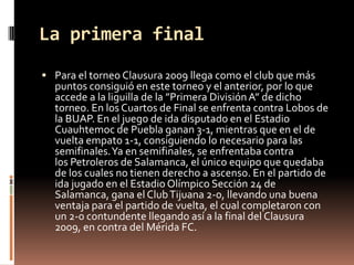 La primera final
 Para el torneo Clausura 2009 llega como el club que más
  puntos consiguió en este torneo y el anterior, por lo que
  accede a la liguilla de la ”Primera División A” de dicho
  torneo. En los Cuartos de Final se enfrenta contra Lobos de
  la BUAP. En el juego de ida disputado en el Estadio
  Cuauhtemoc de Puebla ganan 3-1, mientras que en el de
  vuelta empato 1-1, consiguiendo lo necesario para las
  semifinales. Ya en semifinales, se enfrentaba contra
  los Petroleros de Salamanca, el único equipo que quedaba
  de los cuales no tienen derecho a ascenso. En el partido de
  ida jugado en el Estadio Olímpico Sección 24 de
  Salamanca, gana el Club Tijuana 2-0, llevando una buena
  ventaja para el partido de vuelta, el cual completaron con
  un 2-0 contundente llegando así a la final del Clausura
  2009, en contra del Mérida FC.
 
