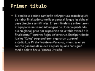 Primer título
 El equipo se corono campeón del Apertura 2010 después
  de haber finalizado como líder general, lo que les daba el
  pase directo a semifinales. En semifinales se enfrentaron
  al equipo veracruzano Albinegros de Orizaba quedando
  0:0 en global, pero por su posición en la tabla avanzó a la
  final contra Tiburones Rojos de Veracruz. En el partido de
  ida los "Xolos" sorprendieron y ganaron 0:2 en el
  estadio Luis Pirata Fuente en Veracruz, mientras en su
  cancha ganaron de nuevo 1:0 y así Tijuana consiguió
  medio boleto hacia Primera División
 