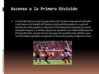 Ascenso a la Primera División

   La final del Clausura 2011 se jugó entre Club Tijuana e Irapuato el miércoles
    11 de mayo en el estadio deTijuana en este partido quedaron 1-1,para el
    partido de vuelta jugado en Irapuato; El Club Deportivo Irapuato se coronó
    campeón al ganar 1-0.Ambos equipos se quedaron con medio boleto para la
    Primera División, así que se tuvo que jugar dos partidos más, debido a que
    los Club habían quedado campeones en el torneo pasado, el Apertura 2010.2
 