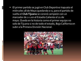  El primer partido se jugó en Club Deportivo Irapuato el
  miércoles 18 de Mayo quedando 0-0, para el partido de
  vuelta el Club Tijuana se coronó campeón con un
  marcador de 2-1 en el Estadio Caliente el 21 de
  mayo. Queda en la historia como el primer equipo no
  solo de Tijuana si no de todo el estado, Baja California en
  subir a la Primera División Nacional.
 