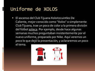 Uniforme de XOLOS
 El ascenso del Club Tijuana Xoloitzcuintles De
  Caliente, mejor conocido como “Xolos” o simplemente
  Club Tijuana, trae un poco de color a la primera división
  del fútbol azteca. Por ejemplo, desde hace algunas
  semanas muchos preguntaban insistentemente por el
  nuevo uniforme, preparado por Nike. Aquí veremos un
  poco lo que dejó la presentación, y aclararemos un poco
  el tema.
 