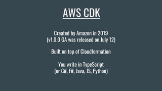 AWS CDK
Built on top of Cloudformation
You write in TypeScript
(or C#, F#, Java, JS, Python)
Created by Amazon in 2019
(v1.0.0 GA was released on July 12)
 