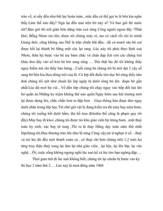 tràn về, ai nấy đều như bất lực hoàn toàn., măc dầu có thể gọi to là bên kia nghe
thấy.Làm thế nào đây? Ngủ lại đến mai trên bờ này ư? Và bao giờ thì nước
rút?.Bao giờ thì nôĩ giận hờn dâng tràn cuả sông Công nguôi ngoai đây ?Thật
khó; Bỗng Nhơn reo lên; được rôì chúng mày ơi, tao có cách rồi chỉ lo mình
Giang thôi, cũng không sao.Thế là trận chiến bắt đầu…tất cả mươì sáu bó cuỉ
được kết lại thành bè bằng một cây lạt rang .Lúc này tôi phải theo lệnh cuả
Nhơn, thân bji buộc vào bè tay bám chắc và chân đạp ếch còn các chàng trai
khác đeo dây vào cổ kéo bè bơi sang sông … Thú thật lúc đó tôi không thấy
nguy hiểm mà chỉ thấy hào hứng…Cuối cùng bè chúng tôi bị trôi dạt 2 cây số
sang bờ bên kia theo dòng trôi của lũ. Cả lớp đốt đuốc tìm dọc bờ sông thấy tám
đưá chúng tôi ướt như chuột lội lóp ngóp từ dưới sông bò lên đoạn bờ gần
nhất.Lúc đó mơí hú viá…Về đến lớp chúng tôi chạy ngay vào bếp đốt lưả lên
hơ quần áo.Những kỷ niệm không thể nào quên.Ngày hôm sau hội trường mới
lại được dựng lên, chắc chắn hơn to đệp hơn . Giao thông hào được đào ngay
dưới chân trong lớp học.Tôi nhớ giờ vật lý đang kiểm tra thì máy bay ném bom,
chúng tôi xuống hết dưới hầm, tha hồ trao đôỉ(như thế cũng là phạm quy rôì
đấy).Máy bay đi khoỉ ,chúng tôi được tin khu giáo viên bji trúng bom. ,một thaỳ
toán hy sinh, xác bay tứ tung ,Thì ra là thày Hằng dạy toán năm thứ nhất
lớpchúng tôi.Đau thương trào lên như lũ sông Công vậy,nó ứ nghẹn ở cổ…thaỳ
và trò lúc đó đều tuôỉ thanh xuân cả , có thaỳ chỉ hơn chúng ntôi 1,2 tuôỉ.An
táng truy điệu thaỳ xong lại làm lại nhà giáo viên…lại hộc, lại lên lớp, lại văn
nghệ…Ôi; cuộc sống không ngưng nghỉ lúc naò kể cả lúc tim bạn ngừng đập….
Thơì gian trôi đi lúc naò không biết, chúng tôi lại chuẩn bị bước vào kỳ
thi học 2 năm thứ 2…..Lúc naỳ là muà đông năm 1968
 