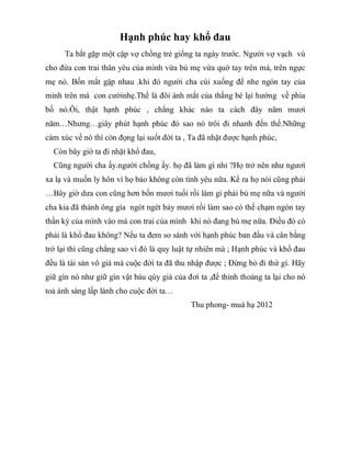 Hạnh phúc hay khổ đau
Ta bắt gặp một cặp vợ chồng trẻ giống ta ngày trước. Người vợ vạch vú
cho đứa con trai thân yêu cúa mình vừa bú mẹ vừa quờ tay trên má, trên ngực
mẹ nó. Bốn mắt gặp nhau .khi đó người cha cúi xuống để nhe ngón tay của
mình trên má con cườinhẹ.Thế là đôi ánh mắt của thằng bé lại hướng về phía
bố nó.Ôi, thật hạnh phúc , chẳng khác nào ta cách đây năm mươi
năm…Nhưng…giây phút hạnh phúc đó sao nó trôi đi nhanh đến thế.Những
cảm xúc về nó thì còn đọng lại suốt đời ta , Ta đã nhặt được hạnh phúc,
Còn bây giờ ta đi nhặt khổ đau,
Cũng người cha ấy.người chồng ấy. họ đã làm gì nhỉ ?Họ trở nên như ngươì
xa lạ và muốn ly hôn vì họ bảo không còn tình yêu nữa. Kể ra họ nói cũng phải
…Bây giờ dưa con cũng hơn bốn mươi tuổi rồi làm gì phải bú mẹ nữa và người
cha kia đã thành ông gìa ngót ngét bảy mươi rồi làm sao có thể chạm ngón tay
thần kỳ của mình vào má con trai của mình khi nó đang bú mẹ nữa. Điều đó có
phải là khổ đau không? Nếu ta đem so sánh với hạnh phúc ban đầu và cân bằng
trở lại thì cũng chẳng sao vì đó là quy luật tự nhiên mà ; Hạnh phúc và khổ đau
đều là tài sản vô giá mà cuộc đời ta đã thu nhập được ; Đừng bỏ đi thứ gì. Hãy
giữ gìn nó như giữ gìn vật báu qúy giá của đơì ta ,để thỉnh thoảng ta lại cho nó
toả ánh sáng lấp lánh cho cuộc đời ta…
Thu phong- muà hạ 2012
 