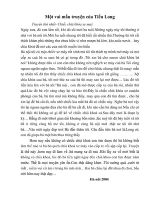 Một vaì mẩu truyện của Tiểu Long
Truyện thứ nhất- Chiếc chià khóa xe maý
Ngày xưa, đã xưa lắm rồi, khi đó tôi mơí ba tuổi.Những ngày này tôi thường ở
nhà vơí bà nội tôi.Mới ba tuổi nhưng tôi đã biết rất nhiều thứ.Thường thì tôi rất
thích khám phá những thư chưa hiểu ví như mượn bà kìm, kéo,tuốc nơvit…hay
chìa khoá để mở các cửa mà tôi muốn tìm hiểu
Bà nội tôi có một chiếc xe máy rất xinh mà tôi rất thích tự mình mở máy và mở
cốp xe cuả bà ra xem bà có gì trong đó .Tôi xin bà cho mượn chià khóa bà
noi:”không được đâu vì con còn nhỏ không nên nghịch xe máy cuả bà.Tôi cũng
ngoan ngoãn nghe theo. Tôibắt đầu đi tìm đồ chơi khác nhưng thật là maqy mắn
tự nhiên tôi đã tìm thấy chiếc chià khoá mà nhìn ngoài rất giống …………hệt
chìa khóa cua bà, tôi mở thử xe của bà thì may sao lại mở được… Lúc đó tôi
liền kêu lên với bà tôi:”Bà nội , con đã mở được cốp xe của bà rôì, nhiêù thứ
quá.Lúc đó bà vội vàng chạy lại và bảo tôi:Đây là chiếc chià khóa sơ cua(dư
phòng) của bà, bà tìm maĩ mà không thấy, may qúa con đã tìm được , cho bà
xin lại để bà cất đi, nếu nhỡ chiếc kia mất bà đã có chiếc này .Nghe bà noí vậy
tôi lại ngoan ngoãn đưa cho bà để bà cất đi, khi nào cần bà dùng nó.Nếu chỉ có
thế thôi thì không có gì để kể về chiếc chià khoá cả.Sau đây mơí là đoạn ly
kỳ… Bẵng đi một t6hơì gian dài khoảng bốn năm ,lúc naỳ tôi đã bảy tuổi và tôi
đã ở riêng cùng bố me tôi, không ở cùng bà nội nưã .thật sư tôi rất nhớ
bà….Vào một ngày đẹp trơì Bà đến thăm tôi. Câu đầu tiên bà noí là:Long ơi;
con đã giups bà một bàn thua trông thấy
Hom nay nếu không có chiếc chià khoá con tìm được thì bà không biết
làm thế naò vì bà bỏ quên chià khoá xe máy vào cốp xe rồi sập cốp lại .Truyện
là thế này ,hom nay đi làm về ,bà mang xe đi rưả .Khi lấy xe về mơí biết là
không có chià khoá, lúc đó bà liền nghĩ ngay đên chià khoa con tìm được năm
trước. Thế là mọi truyện yên ổn.Con thật đáng khen .Tôi sướng quá ,cười tít
mắt , niềm vui cứ âm ỉ trong tôi mãi mãi…Hai bà cháu lại dắt nhau đi chơi, bầu
trời hôm nay thật đẹp…
Hà nôi 2004
 