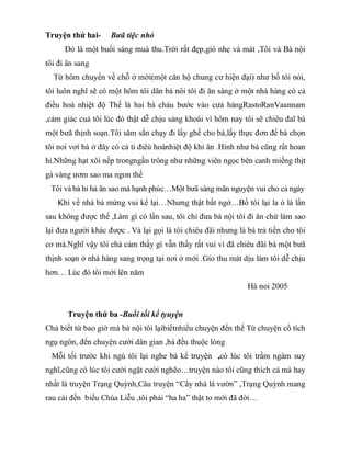 Truyện thứ hai- Bưã tiệc nhỏ
Đó là một buổi sáng muà thu.Trời rất đẹp,gió nhẹ và mát ,Tôi và Bà nội
tôi đi ăn sang
Từ hôm chuyển về chỗ ở mới(một căn hộ chung cư hiện đại) như bố tôi nói,
tôi luôn nghĩ sẽ có một hôm tôi dãn bà nôi tôi đi ăn sáng ở một nhà hàng có cả
điều hoà nhiệt độ Thế là hai bà cháu bước vào cưả hàngRastoRanVaannam
,cảm giác cuả tôi lúc đó thật dễ chịu sảng khoái vì hôm nay tôi sẽ chiêu đaĩ bà
một bưã thịnh soạn.Tôi săm sắn chạy đi lấy ghế cho bà,lấy thực đơn để bà chọn
tôi noí vơí bà ở đây có cả ti điêù hoànhiệt độ khi ăn .Hình như bà cũng rất hoan
hỉ.Những hạt xôi nếp trongngần trông như những viên ngọc bên canh miếng thịt
gà vàng ươm sao ma ngon thế
Tôi và bà hỉ hả ăn sao mà hạnh phúc…Một bưã sáng mãn nguyện vui cho cả ngày
Khi về nhà bà mừng vui kể lại…Nhưng thật bất ngờ…Bố tôi lại la ó là lần
sau không được thế ,Làm gì có lần sau, tôi chỉ đưa bà nội tôi đi ăn chứ làm sao
lại đưa người khác được . Vả lại gọi là tôi chiêu đãi nhưng là bà trả tiền cho tôi
cơ mà.Nghĩ vậy tôi chả cảm thấy gì vẫn thấy rất vui vì đã chiêu đãi bà một bưã
thịnh soạn ở nhà hàng sang trọng tại nơi ở mới .Gío thu mát dịu làm tôi dễ chịu
hơn… Lúc đó tôi mới lên năm
Hà noi 2005
Truyện thứ ba -Buổi tối kể tyuyện
Chả biết từ bao giờ mà bà nội tôi lạibiếtnhiều chuyện đến thế Từ chuyện cổ tích
ngụ ngôn, đến chuyện cười dân gian ,bà đều thuộc lòng
Mỗi tối trước khi ngủ tôi lại nghe bà kể truyện ,có lúc tôi trầm ngâm suy
nghĩ,cũng có lúc tôi cười ngặt cười nghẽo…truyện nào tôi cũng thích cả mà hay
nhất là truyện Trạng Quỳnh,Câu truyện “Cây nhà lá vườn” ,Trạng Quỳnh mang
rau cải đến biếu Chúa Liễu ,tôi phải “ha ha” thật to mới đã đời…
 