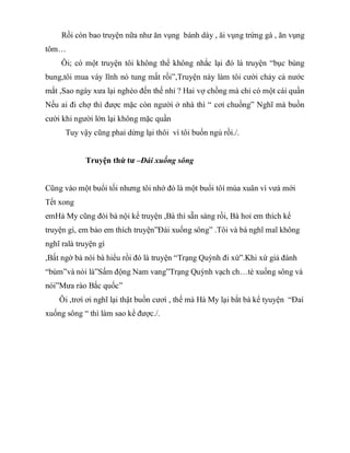 Rồi còn bao truyện nữa như ăn vụng bánh dày , ăi vụng trứng gà , ăn vụng
tôm…
Ôi; có một truyện tôi không thể không nhắc lại đó là truyện “bục bùng
bung,tôi mua váy lĩnh nó tung mất rồi”,Truyện này làm tôi cười chảy cả nước
mắt ,Sao ngày xưa lại nghèo đến thế nhỉ ? Hai vợ chồng mà chỉ có một cái quần
Nếu ai đi chợ thì được mặc còn người ở nhà thì “ cơỉ chuồng” Nghĩ mà buồn
cười khi người lớn lại không mặc quần
Tuy vậy cũng phaỉ dừng lại thôi vì tôi buồn ngủ rồi./.
Truyện thứ tư –Đái xuống sông
Cũng vào một buổi tối nhưng tôi nhớ đó là một buổi tôí mùa xuân vì vưà mới
Tết xong
emHà My cũng đòi bà nội kể truyện ,Bà thì sẵn sàng rồi, Bà hoỉ em thích kể
truyện gì, em bảo em thích truyện”Đái xuống sông” .Tôi và bà nghĩ maĩ không
nghĩ ralà truyện gì
,Bất ngờ bà nói bà hiểu rồi đó là truyện “Trạng Quỳnh đi xứ”.Khi xứ giả đánh
“bùm”và nói là”Sấm động Nam vang”Trạng Quỳnh vạch ch…tè xuống sông và
nói”Mưa rào Bắc quốc”
Ôi ,trơì ơi nghĩ lại thật buồn cươì , thế mà Hà My lại bắt bà kể tyuyện “Đaí
xuống sông “ thì làm sao kể được./.
 