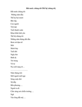 Đât nước chúng tôi-Thế hệ chúng tôi,
Đất nước chúng tôi
Những năm đầu
Thế kỷ hai mươi
Bão táp,
Con người
Trôi dạt
Tuổi thanh xuân
Khao khát tình yêu
Thế hệ chúng tôi
Những năm tháng dãi dầu
Bom rơi đạn nổ
Mới
Mười bảy
Tuổi đời
Ngây thơ
Bình dị
Trẻ trung
Vô tư
Nụ cười rạng rở…
………………………
Năm tháng trôi
Môĩ người môĩ ngả
Sóng cuộc đơì
Xô đẩy
Bốn phương….
Người ra đi
Cầm súng nơi chiến trường….
Ngã
Vào lòng đất mệ….
 